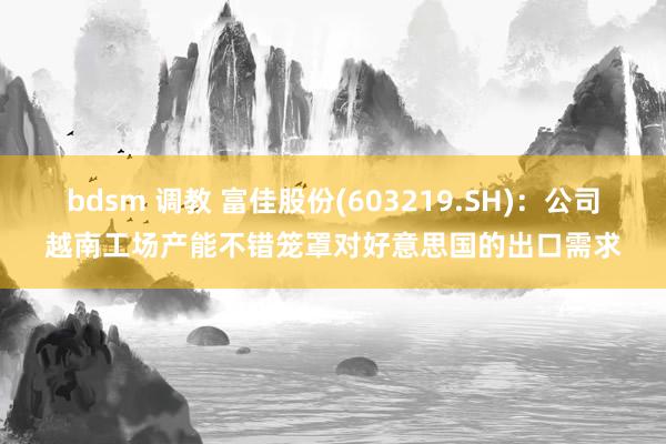 bdsm 调教 富佳股份(603219.SH)：公司越南工场产能不错笼罩对好意思国的出口需求