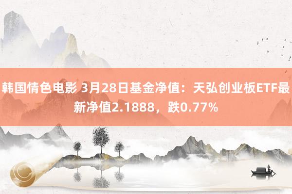 韩国情色电影 3月28日基金净值：天弘创业板ETF最新净值2.1888，跌0.77%