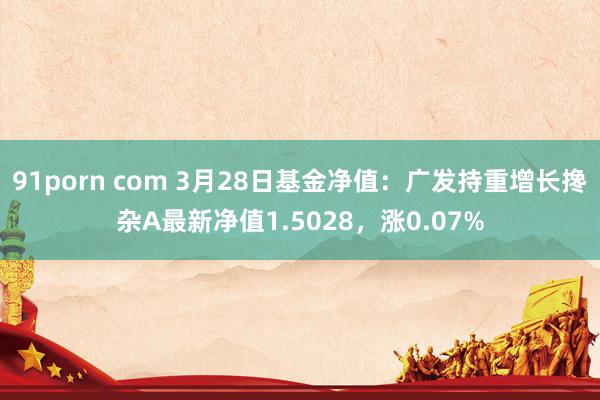 91porn com 3月28日基金净值：广发持重增长搀杂A最新净值1.5028，涨0.07%