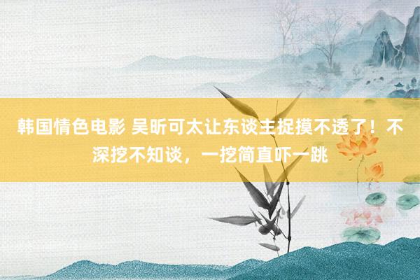 韩国情色电影 吴昕可太让东谈主捉摸不透了！不深挖不知谈，一挖简直吓一跳