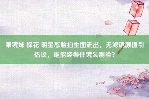 眼镜妹 探花 明星怼脸拍生图流出，无滤镜颜值引热议，谁能经得住镜头测验？