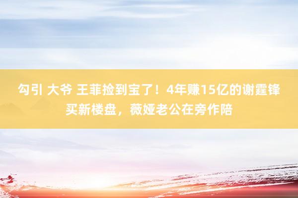 勾引 大爷 王菲捡到宝了！4年赚15亿的谢霆锋买新楼盘，薇娅老公在旁作陪