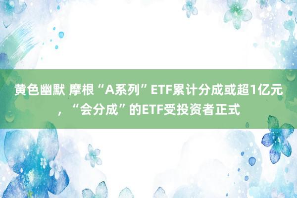 黄色幽默 摩根“A系列”ETF累计分成或超1亿元，“会分成”的ETF受投资者正式