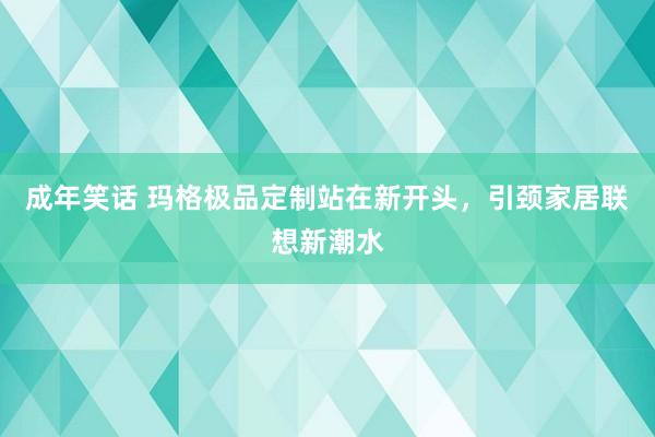 成年笑话 玛格极品定制站在新开头，引颈家居联想新潮水