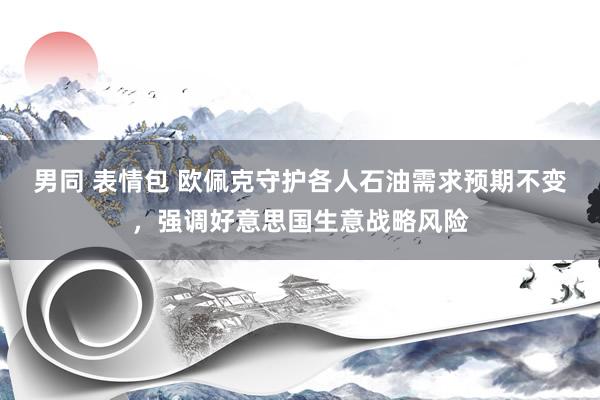 男同 表情包 欧佩克守护各人石油需求预期不变，强调好意思国生意战略风险