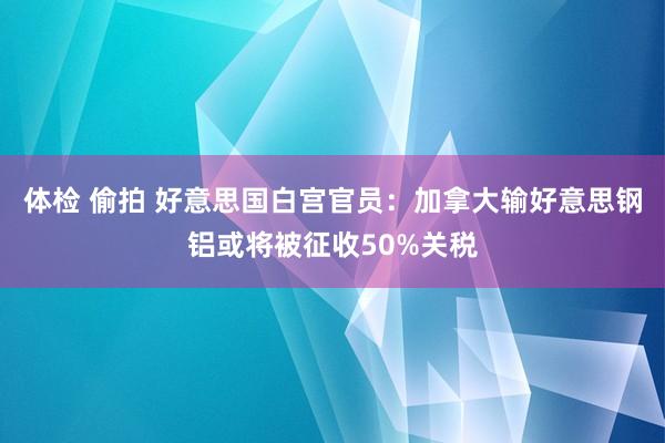 体检 偷拍 好意思国白宫官员：加拿大输好意思钢铝或将被征收50%关税