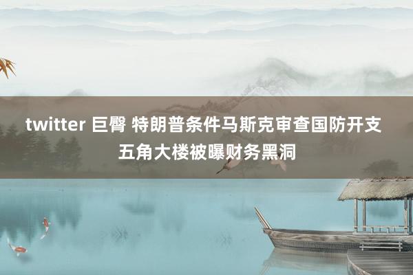 twitter 巨臀 特朗普条件马斯克审查国防开支 五角大楼被曝财务黑洞
