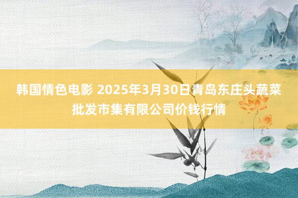 韩国情色电影 2025年3月30日青岛东庄头蔬菜批发市集有限公司价钱行情
