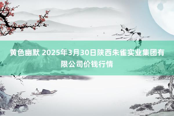 黄色幽默 2025年3月30日陕西朱雀实业集团有限公司价钱行情