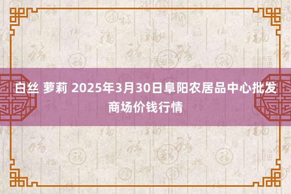 白丝 萝莉 2025年3月30日阜阳农居品中心批发商场价钱行情