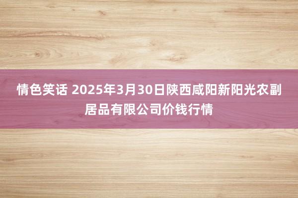 情色笑话 2025年3月30日陕西咸阳新阳光农副居品有限公司价钱行情