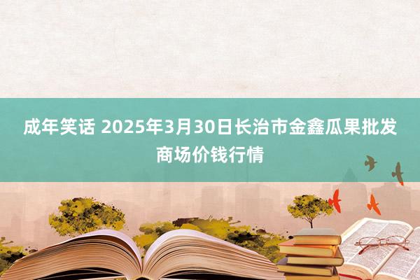 成年笑话 2025年3月30日长治市金鑫瓜果批发商场价钱行情