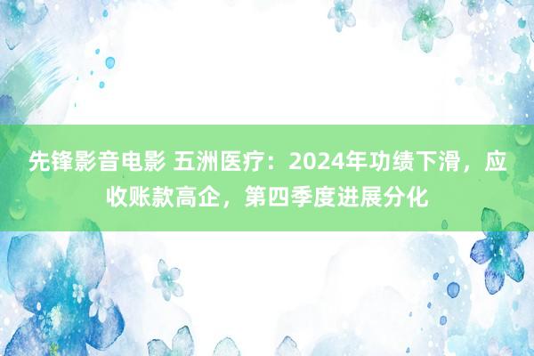 先锋影音电影 五洲医疗：2024年功绩下滑，应收账款高企，第四季度进展分化