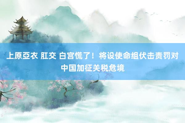 上原亞衣 肛交 白宫慌了！将设使命组伏击责罚对中国加征关税危境