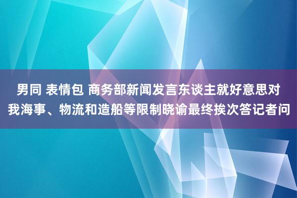 男同 表情包 商务部新闻发言东谈主就好意思对我海事、物流和造船等限制晓谕最终挨次答记者问