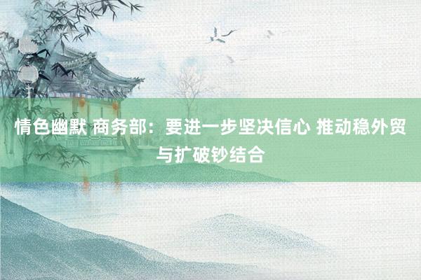 情色幽默 商务部：要进一步坚决信心 推动稳外贸与扩破钞结合