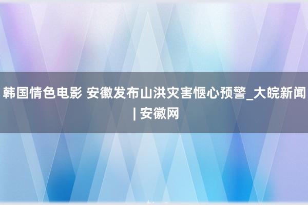 韩国情色电影 安徽发布山洪灾害惬心预警_大皖新闻 | 安徽网