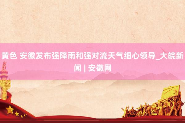 黄色 安徽发布强降雨和强对流天气细心领导_大皖新闻 | 安徽网