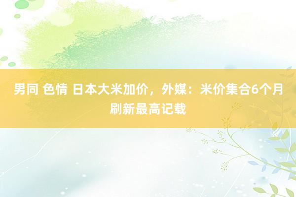 男同 色情 日本大米加价，外媒：米价集合6个月刷新最高记载