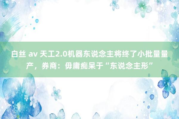 白丝 av 天工2.0机器东说念主将终了小批量量产，券商：毋庸痴呆于“东说念主形”