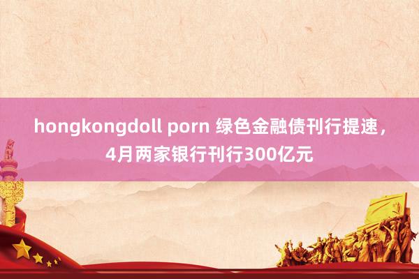 hongkongdoll porn 绿色金融债刊行提速，4月两家银行刊行300亿元