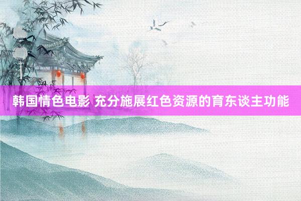 韩国情色电影 充分施展红色资源的育东谈主功能