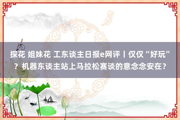 探花 姐妹花 工东谈主日报e网评丨仅仅“好玩”？机器东谈主站上马拉松赛谈的意念念安在？