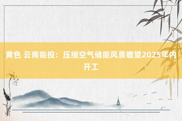 黄色 云南能投：压缩空气储能风景瞻望2025年内开工