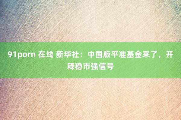 91porn 在线 新华社：中国版平准基金来了，开释稳市强信号