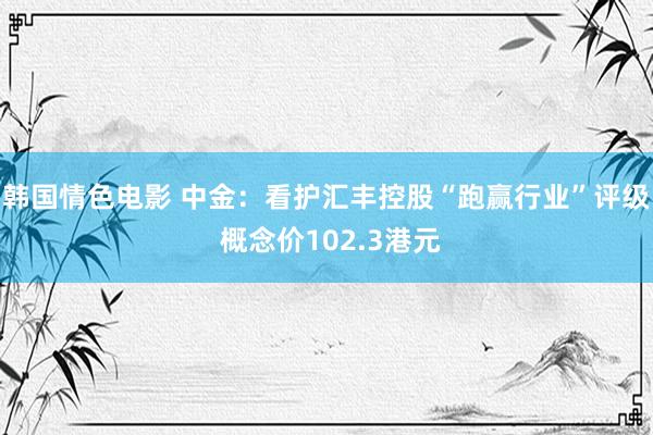 韩国情色电影 中金：看护汇丰控股“跑赢行业”评级 概念价102.3港元