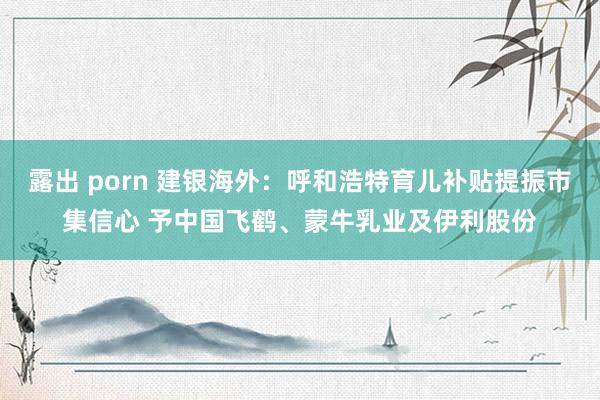 露出 porn 建银海外：呼和浩特育儿补贴提振市集信心 予中国飞鹤、蒙牛乳业及伊利股份