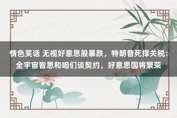 情色笑话 无视好意思股暴跌，特朗普死撑关税：全宇宙皆思和咱们谈契约，好意思国将繁荣