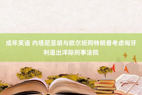 成年笑话 内塔尼亚胡与欧尔班同特朗普考虑匈牙利退出洋际刑事法院