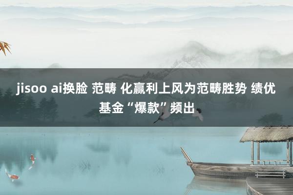 jisoo ai换脸 范畴 化赢利上风为范畴胜势 绩优基金“爆款”频出