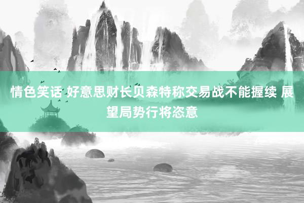 情色笑话 好意思财长贝森特称交易战不能握续 展望局势行将恣意