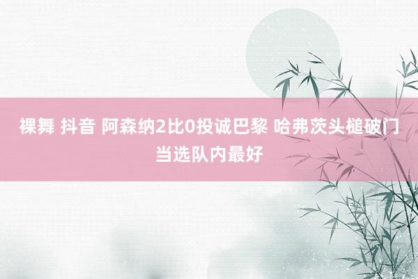 裸舞 抖音 阿森纳2比0投诚巴黎 哈弗茨头槌破门当选队内最好