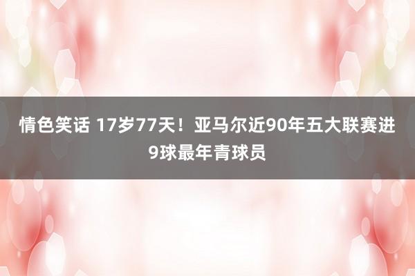 情色笑话 17岁77天！亚马尔近90年五大联赛进9球最年青球员