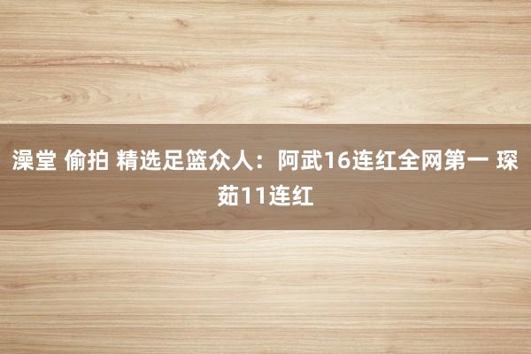 澡堂 偷拍 精选足篮众人：阿武16连红全网第一 琛茹11连红