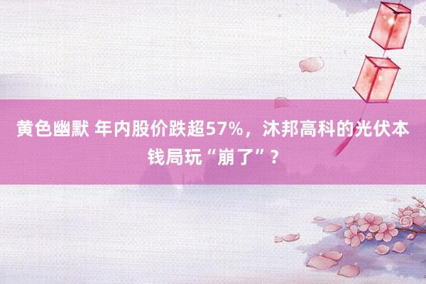 黄色幽默 年内股价跌超57%，沐邦高科的光伏本钱局玩“崩了”？