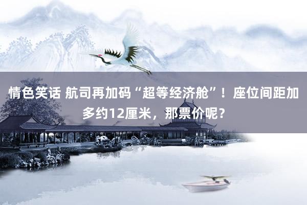 情色笑话 航司再加码“超等经济舱”！座位间距加多约12厘米，那票价呢？