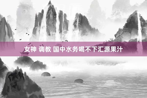 女神 调教 国中水务喝不下汇源果汁