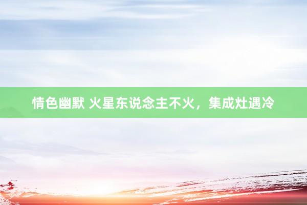 情色幽默 火星东说念主不火，集成灶遇冷