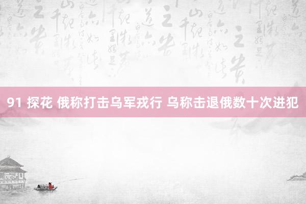 91 探花 俄称打击乌军戎行 乌称击退俄数十次进犯