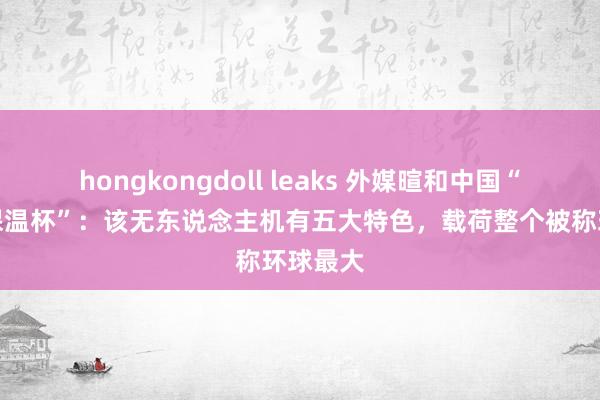hongkongdoll leaks 外媒暄和中国“会飞的保温杯”：该无东说念主机有五大特色，载荷整个被称环球最大