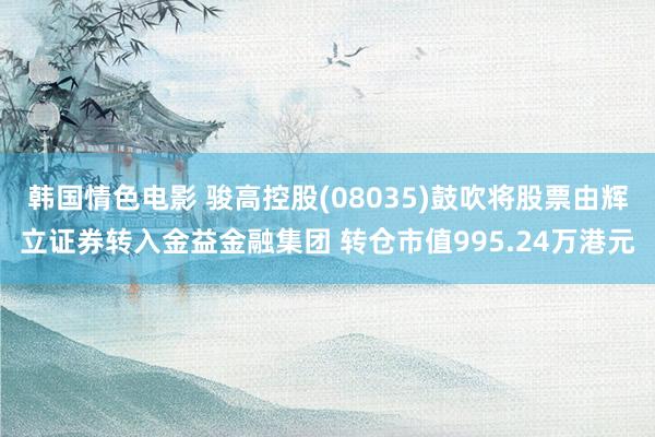 韩国情色电影 骏高控股(08035)鼓吹将股票由辉立证券转入金益金融集团 转仓市值995.24万港元