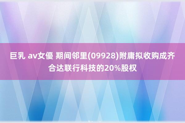巨乳 av女優 期间邻里(09928)附庸拟收购成齐合达联行科技的20%股权