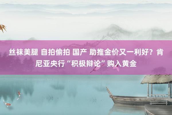 丝袜美腿 自拍偷拍 国产 助推金价又一利好？肯尼亚央行“积极辩论”购入黄金