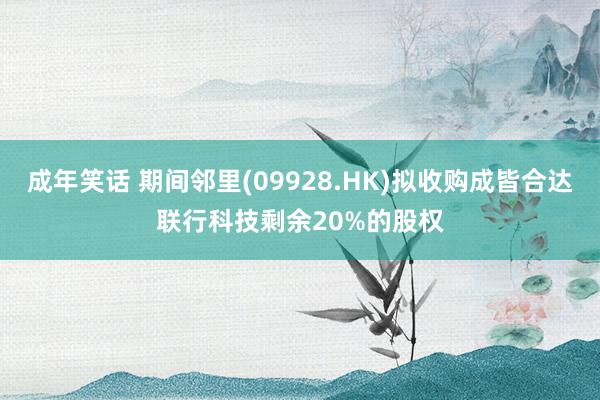 成年笑话 期间邻里(09928.HK)拟收购成皆合达联行科技剩余20%的股权