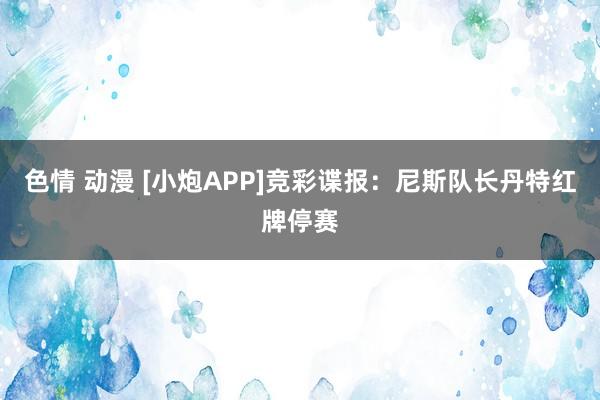 色情 动漫 [小炮APP]竞彩谍报：尼斯队长丹特红牌停赛