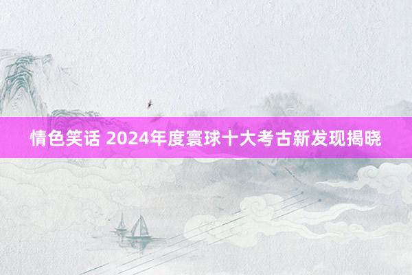 情色笑话 2024年度寰球十大考古新发现揭晓